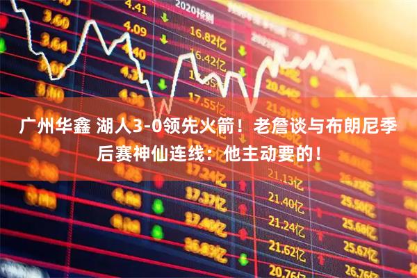 广州华鑫 湖人3-0领先火箭！老詹谈与布朗尼季后赛神仙连线：他主动要的！